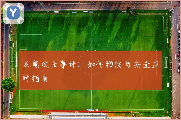 灰熊攻击事件：如何预防与安全应对指南