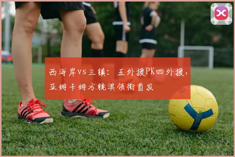 西海岸vs三镇：五外援PK四外援，亚姆卡姆方镜淇领衔首发