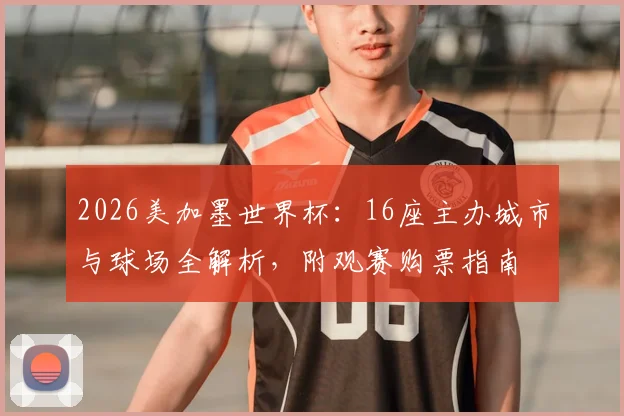 2026美加墨世界杯：16座主办城市与球场全解析，附观赛购票指南