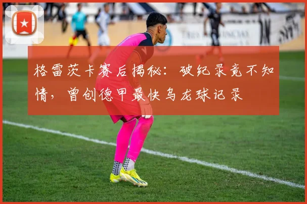 格雷茨卡赛后揭秘:破纪录竟不知情,曾创德甲最快乌龙球记录