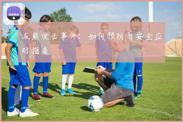 灰熊攻击事件：如何预防与安全应对指南