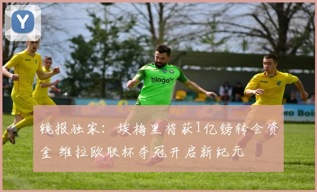 镜报独家：埃梅里将获1亿镑转会资金 维拉欧联杯夺冠开启新纪元