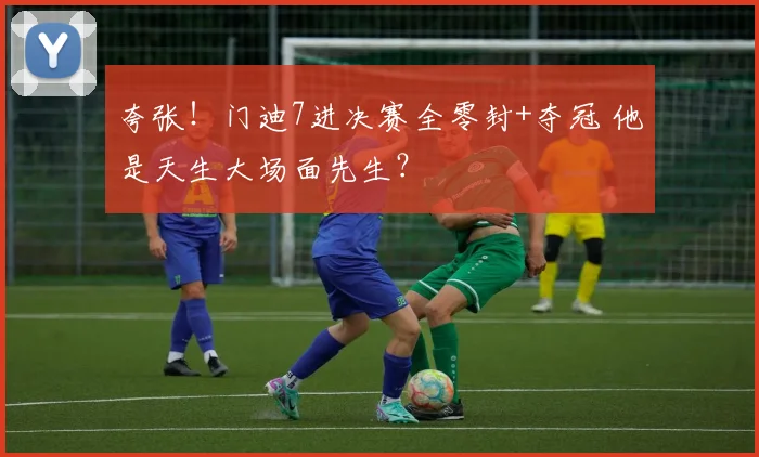 夸张！门迪7进决赛全零封+夺冠 他是天生大场面先生？